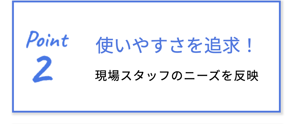 ポイント2 使いやすさを追求！現場スタッフのニーズを反映